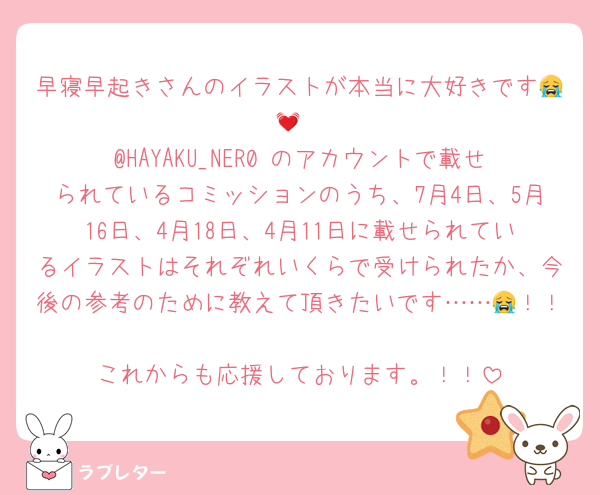 早寝早起きさんのイラストが本当に大好きです😭💓
@HAYAKU_NER0 のアカウントで載せられているコミッションのうち、7月4日、5月16日、4月18日、4月11日に載せられているイラストはそれぞれいくらで受けられたか、今後の参考のために教えて頂きたいです……😭！！
これからも応援しております。！！