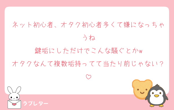 ネット初心者、オタク初心者多くて嫌になっちゃうね
鍵垢にしただけでこんな騒ぐとかw
オタクなんて複数垢持ってて当たり前じゃない？