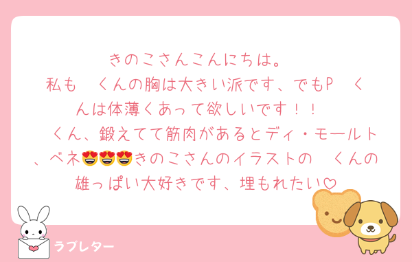 きのこさんこんにちは。
私も❤️くんの胸は大きい派です、でもP❤️くんは体薄くあって欲しいです！！
❤️くん、鍛えてて筋肉があるとディ・モールト、ベネ😍😍😍きのこさんのイラストの❤️くんの雄っぱい大好きです、埋もれたい