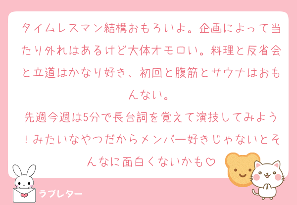 タイムレスマン結構おもろいよ。企画によって当たり外れはあるけど大体オモロい。料理と反省会と立道はかなり好き、初回と腹筋とサウナはおもんない。
先週今週は5分で長台詞を覚えて演技してみよう！みたいなやつだからメンバー好きじゃないとそんなに面白くないかも