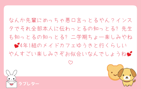 なんか先輩にめっちゃ悪口言っとるやん？インスタでそれ全部本人に伝わっとるの知っとる❓先生も知っとるの知っとる❓二学期ちょー楽しみやね💕︎4年1組のメイドカフェゆうきと行くらしいやんすごい楽しみさぞお似合いなんでしょうね💕︎