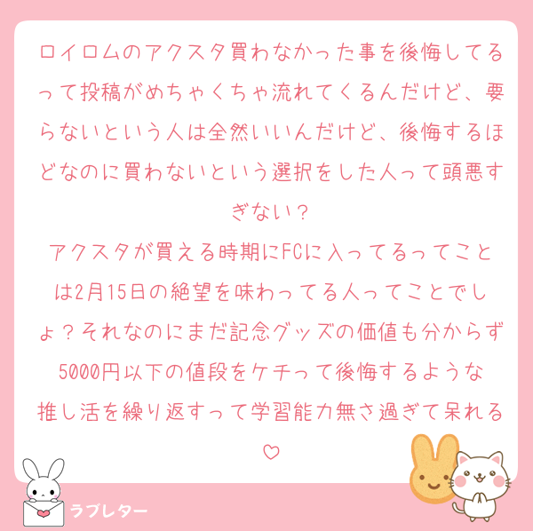 ロイロムのアクスタ買わなかった事を後悔してるって投稿がめちゃくちゃ流れてくるんだけど、要らないという人は全然いいんだけど、後悔するほどなのに買わないという選択をした人って頭悪すぎない？
アクスタが買える時期にFCに入ってるってことは2月15日の絶望を味わってる人ってことでしょ？それなのにまだ記念グッズの価値も分からず5000円以下の値段をケチって後悔するような推し活を繰り返すって学習能力無さ過ぎて呆れる