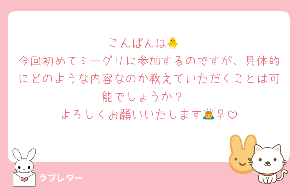 こんばんは🐥
今回初めてミーグリに参加するのですが、具体的にどのような内容なのか教えていただくことは可能でしょうか？
よろしくお願いいたします🙇‍♀️