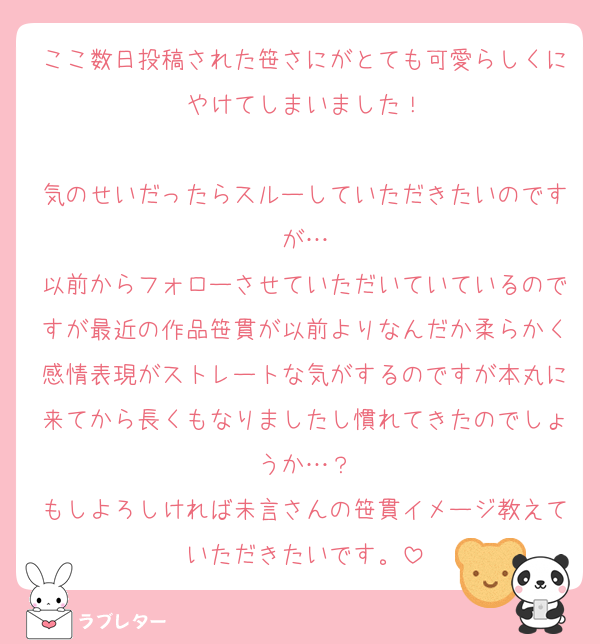 ここ数日投稿された笹さにがとても可愛らしくにやけてしまいました！

気のせいだったらスルーしていただきたいのですが…
以前からフォローさせていただいていているのですが最近の作品笹貫が以前よりなんだか柔らかく感情表現がストレートな気がするのですが本丸に来てから長くもなりましたし慣れてきたのでしょうか…？
もしよろしければ未言さんの笹貫イメージ教えていただきたいです。