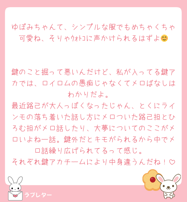 ゆぽみちゃんて、シンプルな服でもめちゃくちゃ可愛ね、そりゃｳｫﾄｺに声かけられるはずよ😊

鍵のこと掘って悪いんだけど、私が入ってる鍵アカでは、ロイロムの愚痴じゃなくてメロばなしはわかりだよ。
最近路己が大人っぽくなったじゃん、とくにラインモの落ち着いた話し方にメロついた路己担とひろむ担がメロ話したり、大夢についてのここがメロいよねー話。鍵外だとキモがられるから中でメロ話繰り広げられてるって感じ。
それぞれ鍵アカチームにより中身違うんだね！