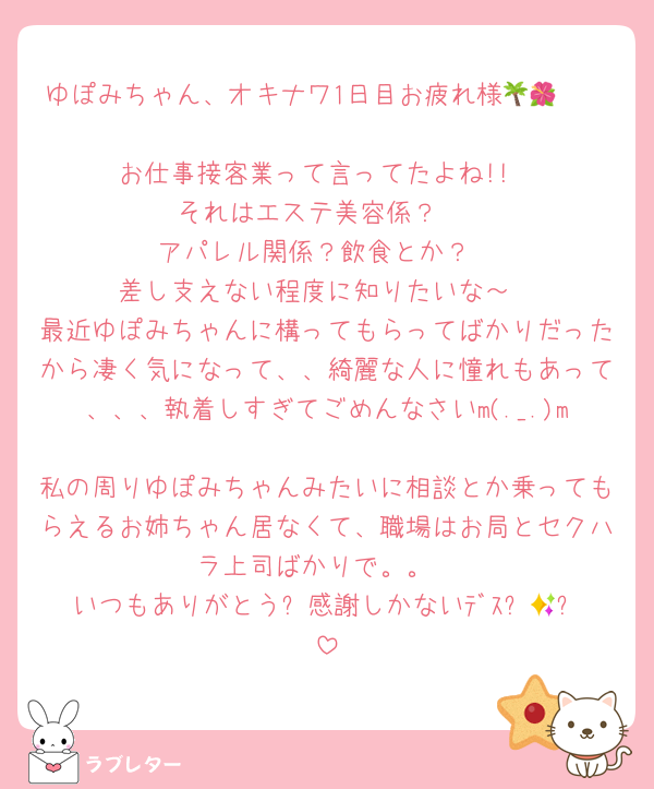 ゆぽみちゃん、オキナワ1日目お疲れ様🌴🌺✈

お仕事接客業って言ってたよね!!
それはエステ美容係？ 
アパレル関係？飲食とか？
差し支えない程度に知りたいな～
最近ゆぽみちゃんに構ってもらってばかりだったから凄く気になって、、綺麗な人に憧れもあって、、、執着しすぎてごめんなさいm(._.)m
私の周りゆぽみちゃんみたいに相談とか乗ってもらえるお姉ちゃん居なくて、職場はお局とセクハラ上司ばかりで。。
いつもありがとう✨感謝しかないﾃﾞｽ⸜🌷︎⸝‍