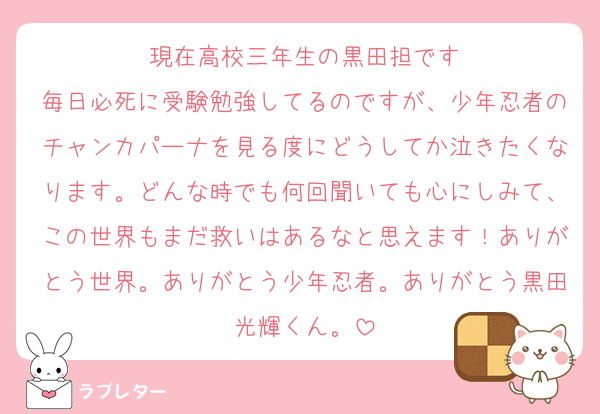 現在高校三年生の黒田担です
毎日必死に受験勉強してるのですが、少年忍者のチャンカパーナを見る度にどうしてか泣きたくなります。どんな時でも何回聞いても心にしみて、この世界もまだ救いはあるなと思えます！ありがとう世界。ありがとう少年忍者。ありがとう黒田光輝くん。