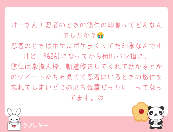 けーさん！忍者のときの悠仁の印象ってどんなんでしたか？😭
忍者のときはボケにボケまくってた印象なんですけど、B&ZAIになってから侍Hiバン担に、悠仁は常識人枠、軌道修正してくれて助かるとかのツイートめちゃ見てて忍者にいるときの悠仁を忘れてしまいどこの立ち位置だったけ〜ってなってます。