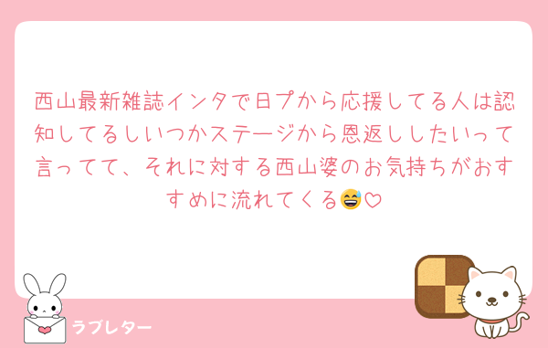 西山最新雑誌インタで日プから応援してる人は認知してるしいつかステージから恩返ししたいって言ってて、それに対する西山婆のお気持ちがおすすめに流れてくる😅