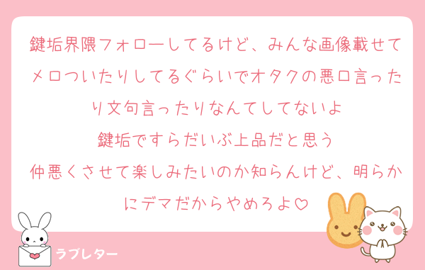 鍵垢界隈フォローしてるけど、みんな画像載せてメロついたりしてるぐらいでオタクの悪口言ったり文句言ったりなんてしてないよ
鍵垢ですらだいぶ上品だと思う
仲悪くさせて楽しみたいのか知らんけど、明らかにデマだからやめろよ