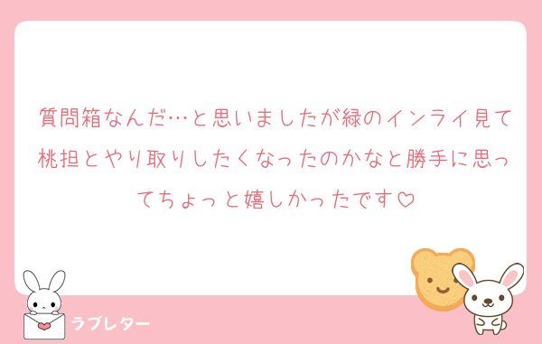 質問箱なんだ…と思いましたが緑のインライ見て桃担とやり取りしたくなったのかなと勝手に思ってちょっと嬉しかったです