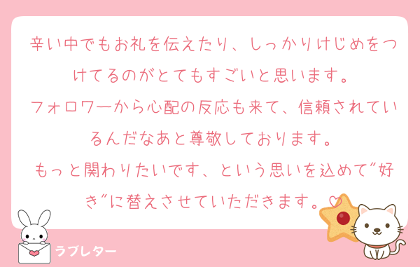 辛い中でもお礼を伝えたり、しっかりけじめをつけてるのがとてもすごいと思います。
フォロワーから心配の反応も来て、信頼されているんだなあと尊敬しております。
もっと関わりたいです、という思いを込めて"好き"に替えさせていただきます。