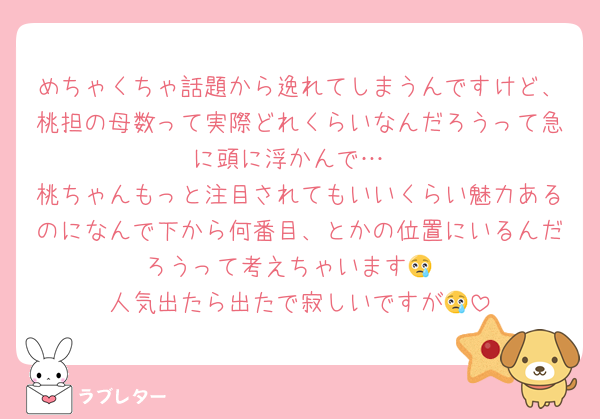 めちゃくちゃ話題から逸れてしまうんですけど、桃担の母数って実際どれくらいなんだろうって急に頭に浮かんで…
桃ちゃんもっと注目されてもいいくらい魅力あるのになんで下から何番目、とかの位置にいるんだろうって考えちゃいます😢
人気出たら出たで寂しいですが😢