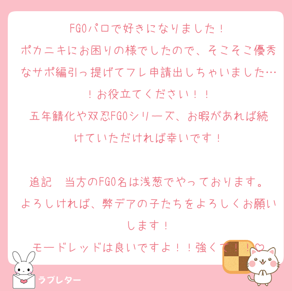 FGOパロで好きになりました！
ポカニキにお困りの様でしたので、そこそこ優秀なサポ編引っ提げてフレ申請出しちゃいました…！お役立てください！！
五年鯖化や双忍FGOシリーズ、お暇があれば続けていただければ幸いです！

追記　当方のFGO名は浅葱でやっております。よろしければ、弊デアの子たちをよろしくお願いします！
モードレッドは良いですよ！！強くて！！