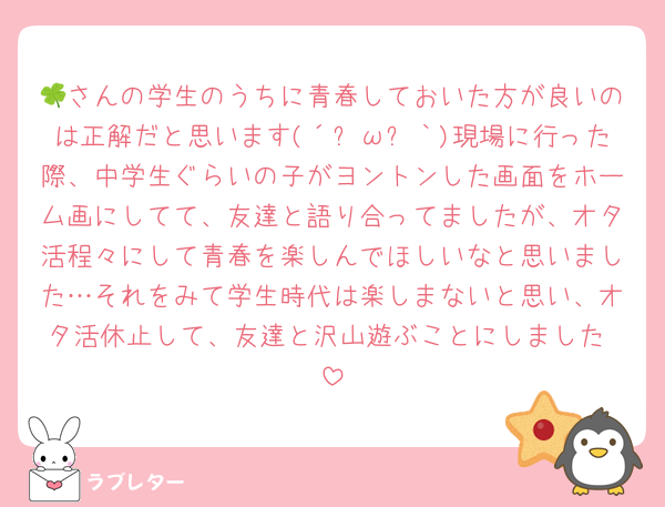 🍀さんの学生のうちに青春しておいた方が良いのは正解だと思います(´இωஇ｀)現場に行った際、中学生ぐらいの子がヨントンした画面をホーム画にしてて、友達と語り合ってましたが、オタ活程々にして青春を楽しんでほしいなと思いました…それをみて学生時代は楽しまないと思い、オタ活休止して、友達と沢山遊ぶことにしました♡