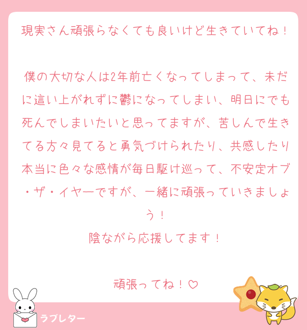 現実さん頑張らなくても良いけど生きていてね！
僕の大切な人は2年前亡くなってしまって、未だに這い上がれずに鬱になってしまい、明日にでも死んでしまいたいと思ってますが、苦しんで生きてる方々見てると勇気づけられたり、共感したり本当に色々な感情が毎日駆け巡って、不安定オブ・ザ・イヤーですが、一緒に頑張っていきましょう！
陰ながら応援してます！

頑張ってね！