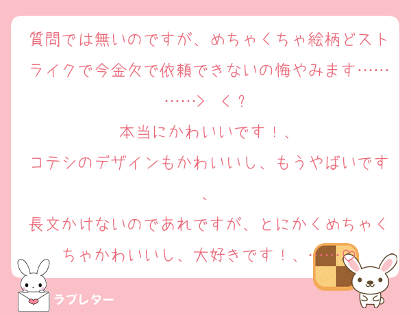 質問では無いのですが、めちゃくちゃ絵柄どストライクで今金欠で依頼できないの悔やみます…………>  < ՞
本当にかわいいです！、
コテシのデザインもかわいいし、もうやばいです、
長文かけないのであれですが、とにかくめちゃくちゃかわいいし、大好きです！、……