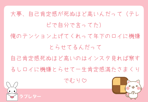 大夢、自己肯定感が死ぬほど高いんだって（テレビで自分で言ってた）
俺のテンション上げてくれって年下のロイに機嫌とらせてるんだって
自己肯定感死ぬほど高いのはインスタ見れば察するしロイに機嫌とらせて一生肯定感満たさまくりでむり