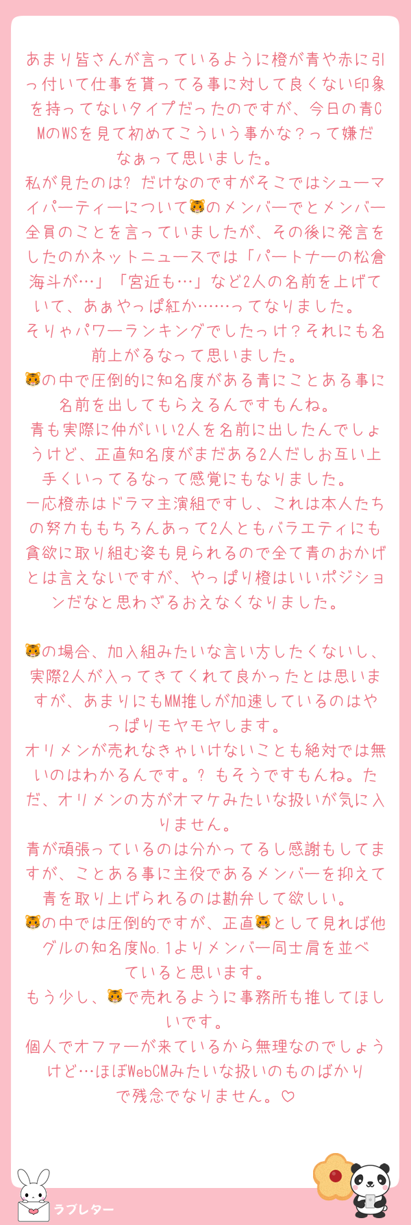 あまり皆さんが言っているように橙が青や赤に引っ付いて仕事を貰ってる事に対して良くない印象を持ってないタイプだったのですが、今日の青CMのWSを見て初めてこういう事かな？って嫌だなぁって思いました。
私が見たのは⏰だけなのですがそこではシューマイパーティーについて🐯のメンバーでとメンバー全員のことを言っていましたが、その後に発言をしたのかネットニュースでは「パートナーの松倉海斗が…」「宮近も…」など2人の名前を上げていて、あぁやっぱ紅か……ってなりました。
そりゃパワーランキングでしたっけ？それにも名前上がるなって思いました。
🐯の中で圧倒的に知名度がある青にことある事に名前を出してもらえるんですもんね。
青も実際に仲がいい2人を名前に出したんでしょうけど、正直知名度がまだある2人だしお互い上手くいってるなって感覚にもなりました。
一応橙赤はドラマ主演組ですし、これは本人たちの努力ももちろんあって2人ともバラエティにも貪欲に取り組む姿も見られるので全て青のおかげとは言えないですが、やっぱり橙はいいポジションだなと思わざるおえなくなりました。

🐯の場合、加入組みたいな言い方したくないし、実際2人が入ってきてくれて良かったとは思いますが、あまりにもMM推しが加速しているのはやっぱりモヤモヤします。
オリメンが売れなきゃいけないことも絶対では無いのはわかるんです。⛄️もそうですもんね。ただ、オリメンの方がオマケみたいな扱いが気に入りません。
青が頑張っているのは分かってるし感謝もしてますが、ことある事に主役であるメンバーを抑えて青を取り上げられるのは勘弁して欲しい。
🐯の中では圧倒的ですが、正直🐯として見れば他グルの知名度No.1よりメンバー同士肩を並べていると思います。
もう少し、🐯で売れるように事務所も推してほしいです。
個人でオファーが来ているから無理なのでしょうけど…ほぼWebCMみたいな扱いのものばかりで残念でなりません。