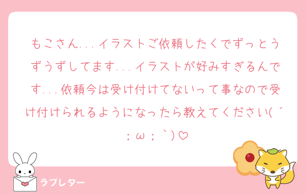 もこさん...イラストご依頼したくでずっとうずうずしてます...イラストが好みすぎるんです...依頼今は受け付けてないって事なので受け付けられるようになったら教えてください(´；ω；｀)