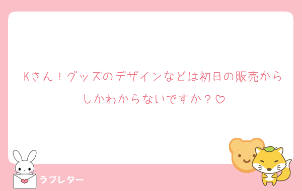 Kさん！グッズのデザインなどは初日の販売からしかわからないですか？