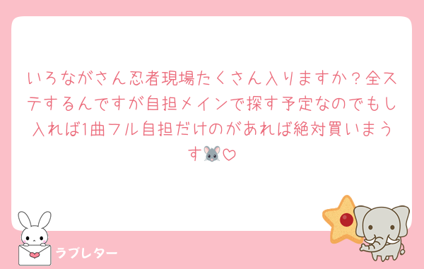 いろながさん忍者現場たくさん入りますか？全ステするんですが自担メインで探す予定なのでもし入れば1曲フル自担だけのがあれば絶対買いまうす🐭