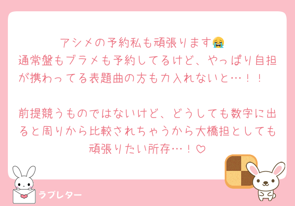 アシメの予約私も頑張ります😭
通常盤もブラメも予約してるけど、やっぱり自担が携わってる表題曲の方も力入れないと…！！

前提競うものではないけど、どうしても数字に出ると周りから比較されちゃうから大橋担としても頑張りたい所存…！