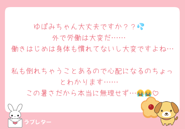 ゆぽみちゃん大丈夫ですか？？💦
外で労働は大変だ……
働きはじめは身体も慣れてないし大変ですよね…
私も倒れちゃうことあるので心配になるのちょっとわかります……
この暑さだから本当に無理せず…😭😭
