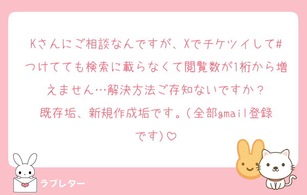 Kさんにご相談なんですが、Xでチケツイして#つけてても検索に載らなくて閲覧数が1桁から増えません…解決方法ご存知ないですか？
既存垢、新規作成垢です。(全部gmail登録です)