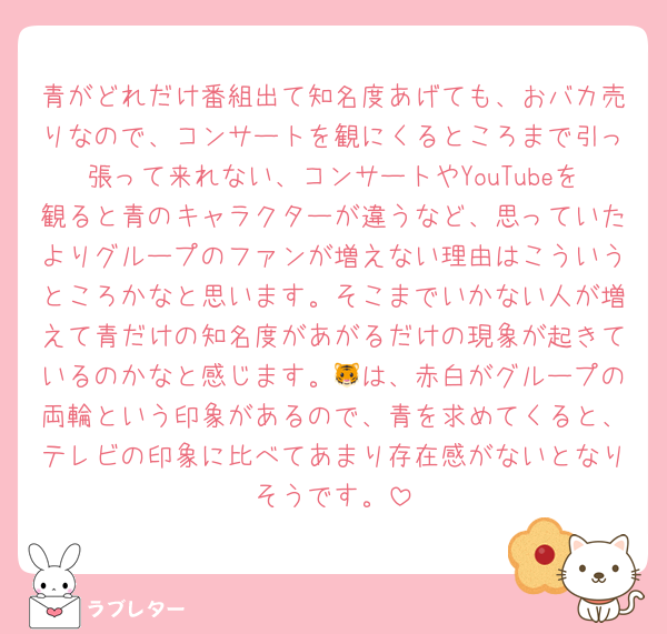 青がどれだけ番組出て知名度あげても、おバカ売りなので、コンサートを観にくるところまで引っ張って来れない、コンサートやYouTubeを観ると青のキャラクターが違うなど、思っていたよりグループのファンが増えない理由はこういうところかなと思います。そこまでいかない人が増えて青だけの知名度があがるだけの現象が起きているのかなと感じます。🐯は、赤白がグループの両輪という印象があるので、青を求めてくると、テレビの印象に比べてあまり存在感がないとなりそうです。