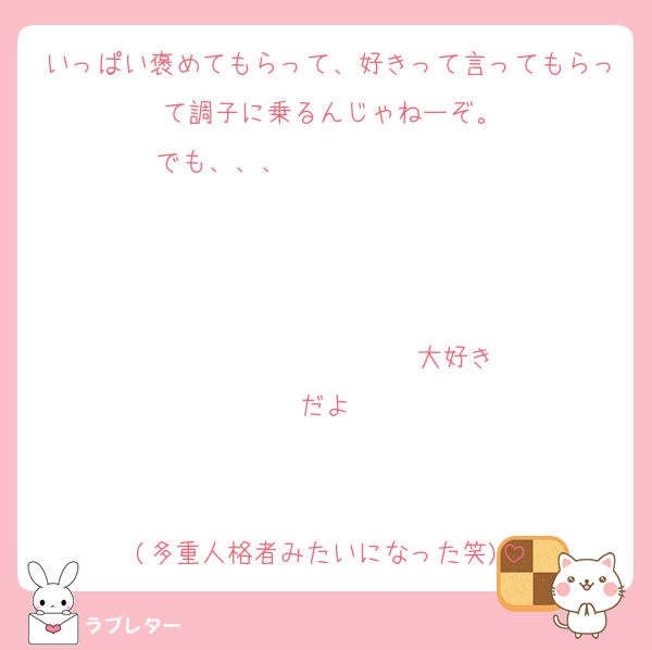 いっぱい褒めてもらって、好きって言ってもらって調子に乗るんじゃねーぞ。
でも、、、                   


                  ♡大好きだよ♡


(多重人格者みたいになった笑)
