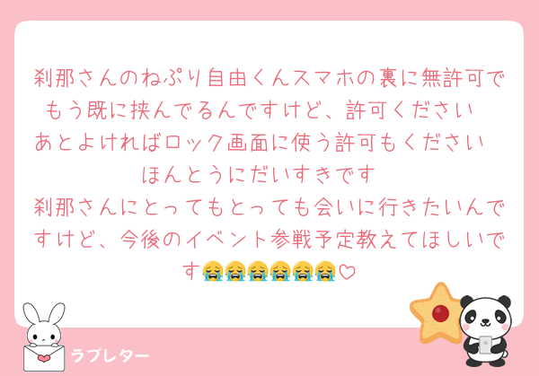 刹那さんのねぷり自由くんスマホの裏に無許可でもう既に挟んでるんですけど、許可ください
あとよければロック画面に使う許可もください
ほんとうにだいすきです
刹那さんにとってもとっても会いに行きたいんですけど、今後のイベント参戦予定教えてほしいです😭😭😭😭😭😭