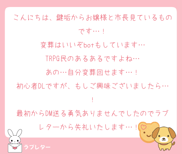 こんにちは、鍵垢からお嬢様と市長見ているものです…！
変葬はいいぞbotもしています…
TRPG民のあるあるですよね…
あの…自分変葬回せます…！
初心者DLですが、もしご興味ございましたら…！
最初からDM送る勇気ありませんでしたのでラブレターから失礼いたします…！