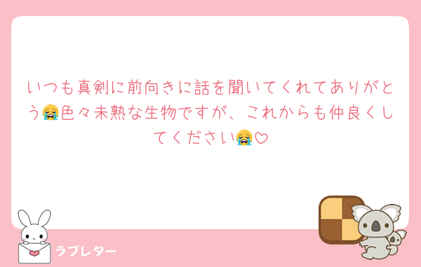 いつも真剣に前向きに話を聞いてくれてありがとう😭色々未熟な生物ですが、これからも仲良くしてください😭