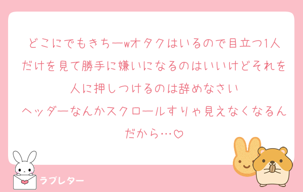 どこにでもきちーwオタクはいるので目立つ1人だけを見て勝手に嫌いになるのはいいけどそれを人に押しつけるのは辞めなさい
ヘッダーなんかスクロールすりゃ見えなくなるんだから…