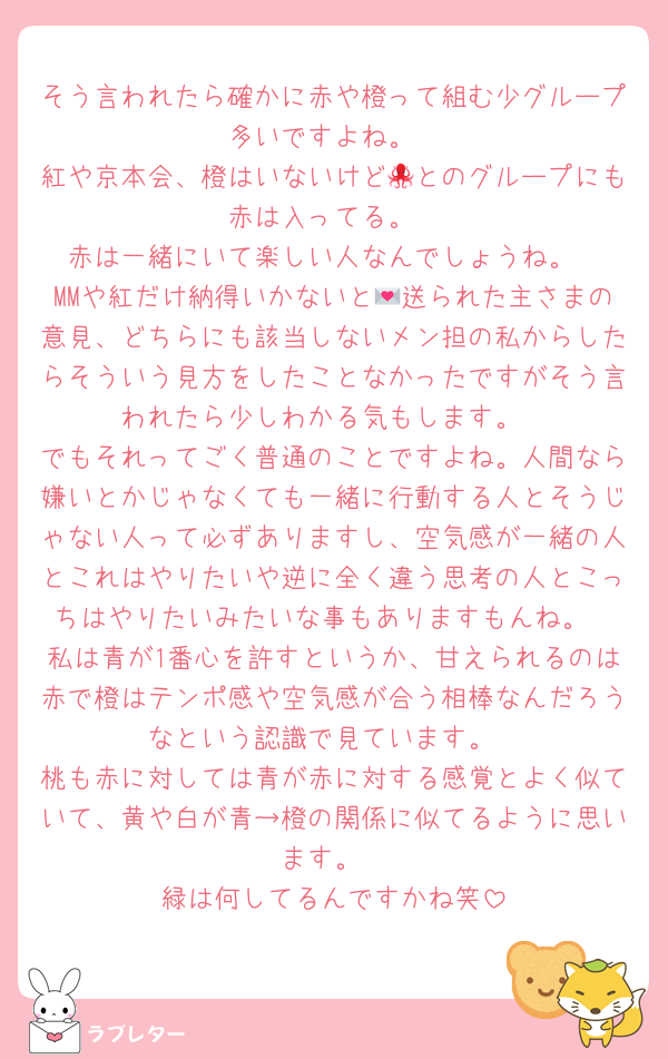 そう言われたら確かに赤や橙って組む少グループ多いですよね。
紅や京本会、橙はいないけど🐙とのグループにも赤は入ってる。
赤は一緒にいて楽しい人なんでしょうね。
MMや紅だけ納得いかないと💌送られた主さまの意見、どちらにも該当しないメン担の私からしたらそういう見方をしたことなかったですがそう言われたら少しわかる気もします。
でもそれってごく普通のことですよね。人間なら嫌いとかじゃなくても一緒に行動する人とそうじゃない人って必ずありますし、空気感が一緒の人とこれはやりたいや逆に全く違う思考の人とこっちはやりたいみたいな事もありますもんね。
私は青が1番心を許すというか、甘えられるのは赤で橙はテンポ感や空気感が合う相棒なんだろうなという認識で見ています。
桃も赤に対しては青が赤に対する感覚とよく似ていて、黄や白が青→橙の関係に似てるように思います。
緑は何してるんですかね笑