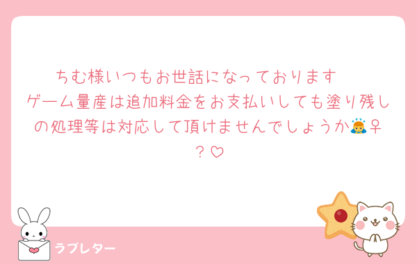 ちむ様いつもお世話になっております♡
ゲーム量産は追加料金をお支払いしても塗り残しの処理等は対応して頂けませんでしょうか🙇‍♀️？