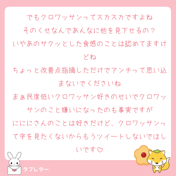 でもクロワッサンってスカスカですよね
そのくせなんであんなに他を見下せるの？
いやあのサクッとした食感のことは認めてますけどね
ちょっと改善点指摘しただけでアンチって思い込まないでくださいね
まぁ民度低いクロワッサン好きのせいでクロワッサンのこと嫌いになったのも事実ですが
にににさんのことは好きだけど、クロワッサンって字を見たくないからもうツイートしないでほしいです