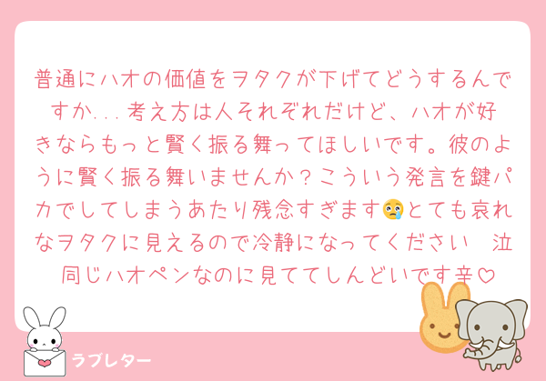 普通にハオの価値をヲタクが下げてどうするんですか...考え方は人それぞれだけど、ハオが好きならもっと賢く振る舞ってほしいです。彼のように賢く振る舞いませんか？こういう発言を鍵パカでしてしまうあたり残念すぎます😢とても哀れなヲタクに見えるので冷静になってください〜泣 同じハオペンなのに見ててしんどいです辛