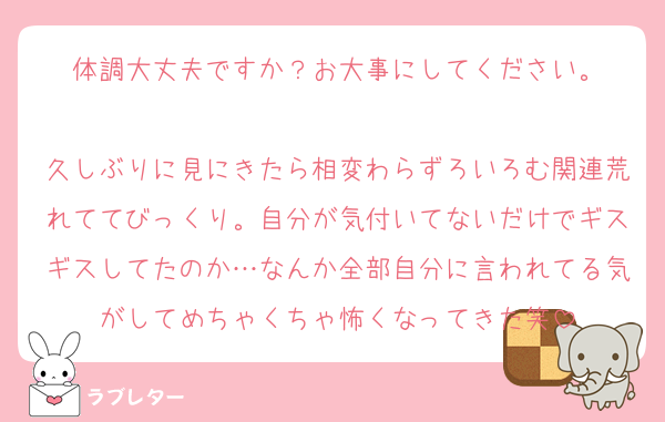 体調大丈夫ですか？お大事にしてください。

久しぶりに見にきたら相変わらずろいろむ関連荒れててびっくり。自分が気付いてないだけでギスギスしてたのか…なんか全部自分に言われてる気がしてめちゃくちゃ怖くなってきた笑