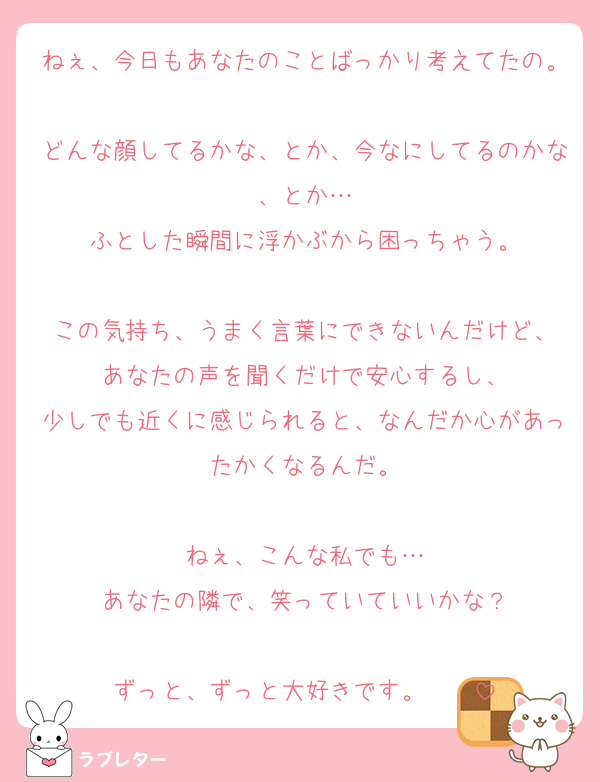 ねぇ、今日もあなたのことばっかり考えてたの。
どんな顔してるかな、とか、今なにしてるのかな、とか…
ふとした瞬間に浮かぶから困っちゃう。

この気持ち、うまく言葉にできないんだけど、
あなたの声を聞くだけで安心するし、
少しでも近くに感じられると、なんだか心があったかくなるんだ。

ねぇ、こんな私でも…
あなたの隣で、笑っていていいかな？

ずっと、ずっと大好きです。❤️❤️