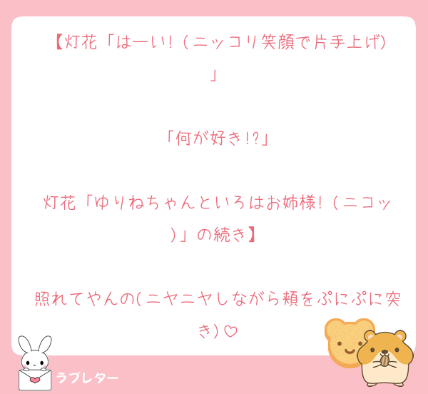 【灯花「はーい! (ニッコリ笑顔で片手上げ)」

「何が好き!?」

灯花「ゆりねちゃんといろはお姉様! (ニコッ)」の続き】

照れてやんの(ニヤニヤしながら頬をぷにぷに突き)