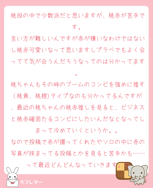 桃担の中で少数派だと思いますが、桃赤が苦手です。
言い方が難しいんですが赤が嫌いなわけではないし桃赤可愛いなって思いますしプラベでもよく会ってて気が合うんだろうなってのは分かってます。
桃ちゃんもその時のブームのコンビを強めに推す(桃黄、桃橙)タイプなのも分かってるんですが、最近の桃ちゃんの桃赤推しを見ると、ビジネスと桃赤確固たるコンビにしたいんだなとなってしまって冷めていくというか。。
なので投稿で赤が撮ってくれたやソロの中に赤の写真が挟まってる投稿とかを見ると苦手かも……って最近どんどんなっていきます。