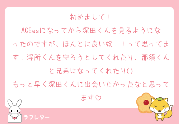 初めまして！
ACEesになってから深田くんを見るようになったのですが、ほんとに良い奴！！って思ってます！浮所くんを守ろうとしてくれたり、那須くんと兄弟になってくれたり()
もっと早く深田くんに出会いたかったなと思ってます