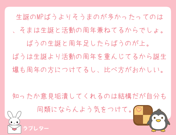 生誕のMPばうよりそうまのが多かったってのは、そまは生誕と活動の周年兼ねてるからでしょ。ばうの生誕と周年足したらばうのが上。
ばうは生誕より活動の周年を重んじてるから誕生爆も周年の方につけてるし、比べ方がおかしい。
知ったか意見垢潰してくれるのは結構だが自分も同類にならんよう気をつけて。