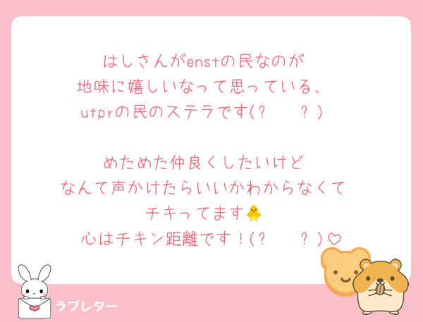 はしさんがenstの民なのが
地味に嬉しいなって思っている、
utprの民のステラです(⑉• •⑉)

めためた仲良くしたいけど
なんて声かけたらいいかわからなくて
チキってます🐥
心はチキン距離です！(⑉• •⑉)