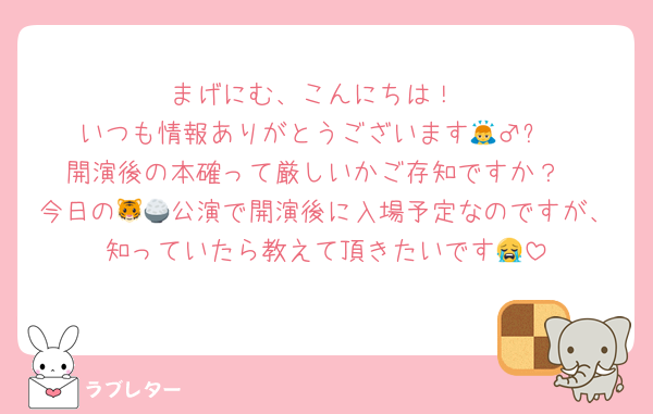 まげにむ、こんにちは！
いつも情報ありがとうございます🙇‍♂️✨️
開演後の本確って厳しいかご存知ですか？
今日の🐯🍚公演で開演後に入場予定なのですが、知っていたら教えて頂きたいです😭
