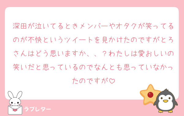 深田が泣いてるときメンバーやオタクが笑ってるのが不快というツイートを見かけたのですがとろさんはどう思いますか、、？わたしは愛おしいの笑いだと思っているのでなんとも思っていなかったのですが