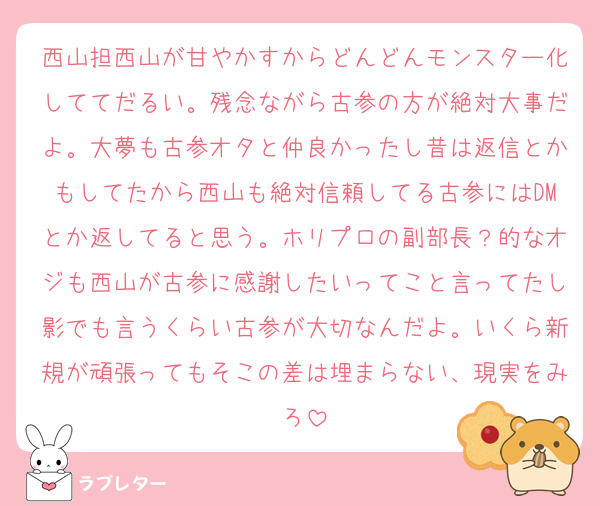 西山担西山が甘やかすからどんどんモンスター化しててだるい。残念ながら古参の方が絶対大事だよ。大夢も古参オタと仲良かったし昔は返信とかもしてたから西山も絶対信頼してる古参にはDMとか返してると思う。ホリプロの副部長？的なオジも西山が古参に感謝したいってこと言ってたし影でも言うくらい古参が大切なんだよ。いくら新規が頑張ってもそこの差は埋まらない、現実をみろ