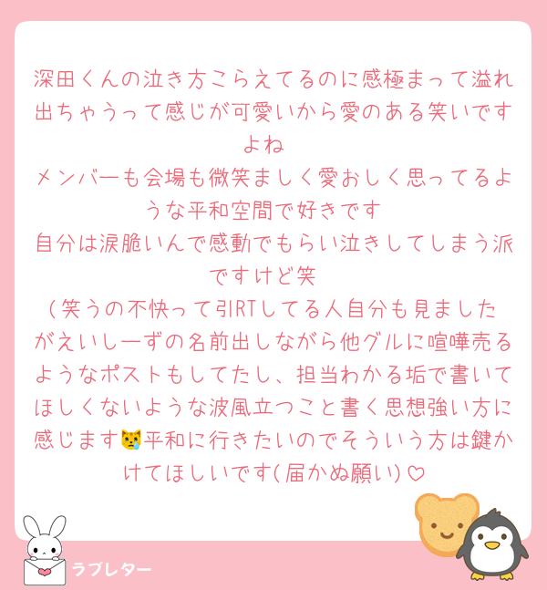 深田くんの泣き方こらえてるのに感極まって溢れ出ちゃうって感じが可愛いから愛のある笑いですよね
メンバーも会場も微笑ましく愛おしく思ってるような平和空間で好きです
自分は涙脆いんで感動でもらい泣きしてしまう派ですけど笑
(笑うの不快って引RTしてる人自分も見ましたがえいしーずの名前出しながら他グルに喧嘩売るようなポストもしてたし、担当わかる垢で書いてほしくないような波風立つこと書く思想強い方に感じます😿平和に行きたいのでそういう方は鍵かけてほしいです(届かぬ願い)